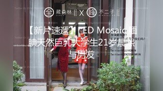 【新片速遞】  ED Mosaic 腼腆天然巨乳大学生21岁晨熙与男友