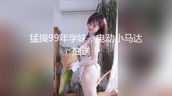 猛操99年学妹，电动小马达抽送！