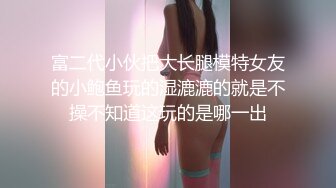 富二代小伙把大长腿模特女友的小鲍鱼玩的湿漉漉的就是不操不知道这玩的是哪一出