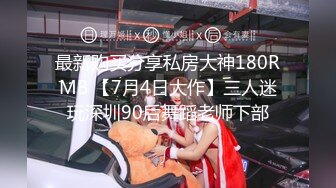 最新购买分享私房大神180RMB 【7月4日大作】三人迷玩深圳90后舞蹈老师下部