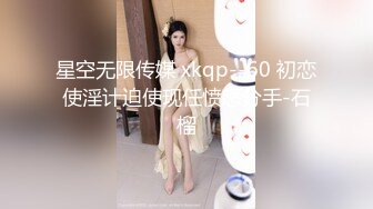 星空无限传媒 xkqp--60 初恋使淫计迫使现任愤怒分手-石榴