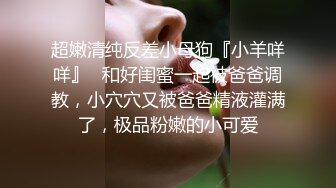 超嫩清纯反差小母狗『小羊咩咩』✿和好闺蜜一起被爸爸调教，小穴穴又被爸爸精液灌满了，极品粉嫩的小可爱