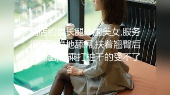 酒店约操长腿外围美女,服务很周到跪地舔屌,扶着翘臀后入撞击,骑乘打桩干的受不了