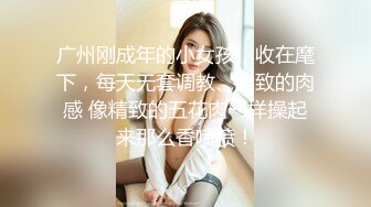 广州刚成年的小女孩，收在麾下，每天无套调教、紧致的肉感 像精致的五花肉一样操起来那么香喷喷！