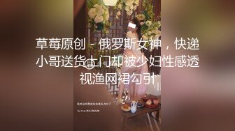 草莓原创 - 俄罗斯女神，快递小哥送货上门却被少妇性感透视渔网裙勾引