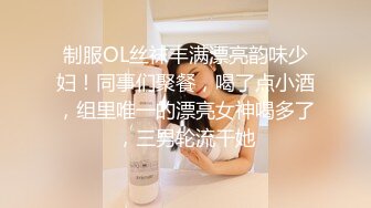 制服OL丝袜丰满漂亮韵味少妇！同事们聚餐，喝了点小酒，组里唯一的漂亮女神喝多了，三男轮流干她