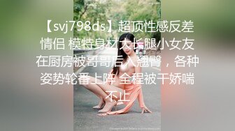 【svj798ds】超顶性感反差情侣 模特身材大长腿小女友在厨房被哥哥后入翘臀，各种姿势轮番上阵 全程被干娇喘不止