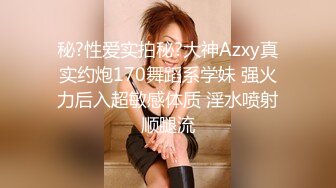 秘?性爱实拍秘?大神Azxy真实约炮170舞蹈系学妹 强火力后入超敏感体质 淫水喷射顺腿流