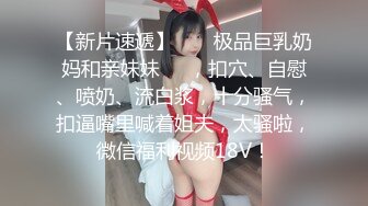 【新片速遞】  ❤️极品巨乳奶妈和亲妹妹❤️，扣穴、自慰、喷奶、流白浆，十分骚气，扣逼嘴里喊着姐夫，太骚啦，微信福利视频18V！