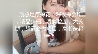   翔总足疗探花，深夜探会所，精品少妇，娇俏脸庞，大长腿，舔逼必做项目，高潮迭起佳作