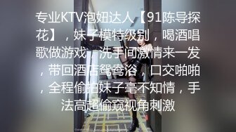 专业KTV泡妞达人【91陈导探花】，妹子模特级别，喝酒唱歌做游戏，洗手间激情来一发，带回酒店鸳鸯浴，口交啪啪，全程偷拍妹子毫不知情，手法高超偷窥视角刺激