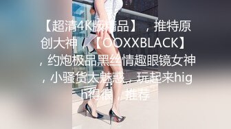 【超清4K版精品】，推特原创大神，【OOXXBLACK】，约炮极品黑丝情趣眼镜女神，小骚货太魅惑，玩起来high得很，推荐