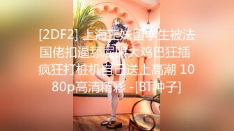 [2DF2] 上海正妹留学生被法国佬扣逼舔屁眼大鸡巴狂插 疯狂打桩机自己送上高潮 1080p高清精彩 -[BT种子]