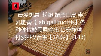 最爱黑屌  粉鲍 媚黑白皮 丰乳肥臀【 abigaiilmorris】各种体位被黑屌输出 口交榨精  付费PPV合集【140v】 (143)