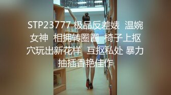 STP23777 极品反差婊  温婉女神  相拥转圈圈  椅子上抠穴玩出新花样  互抠私处 暴力抽插香艳佳作