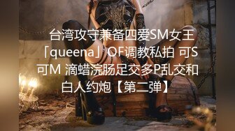 ✨台湾攻守兼备四爱SM女王「queena」OF调教私拍 可S可M 滴蜡浣肠足交多P乱交和白人约炮【第二弹】