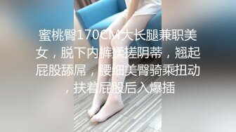 蜜桃臀170CM大长腿兼职美女，脱下内裤揉搓阴蒂，翘起屁股舔屌，腰细美臀骑乘扭动，扶着屁股后入爆插