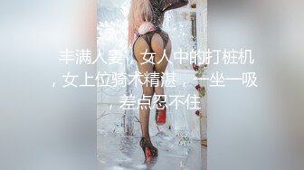   丰满人妻，女人中的打桩机，女上位骑术精湛，一坐一吸，差点忍不住