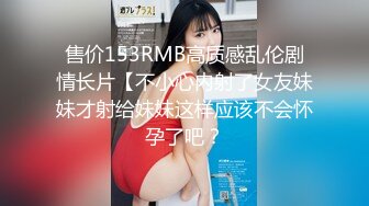 售价153RMB高质感乱伦剧情长片【不小心内射了女友妹妹才射给妹妹这样应该不会怀孕了吧？