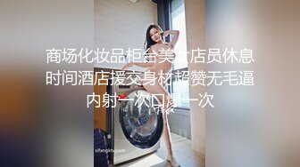 商场化妆品柜台美女店员休息时间酒店援交身材超赞无毛逼内射一次口爆一次