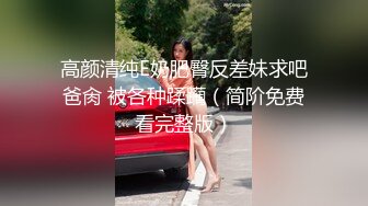 高颜清纯E奶肥臀反差妹求吧爸肏 被各种蹂躏（简阶免费看完整版）