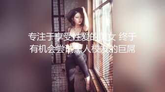 专注于享受性爱的美女 终于有机会尝试黑人校友的巨屌