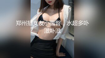 郑州插女友小圆臀，水超多卟滋卟滋