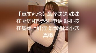 【真实乱伦】意淫妹妹 妹妹在厨房和爸爸打电话 趁机按在餐桌上奸淫 妙龄酮体小穴真嫩