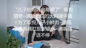 “儿子给妈妈肏高潮了”稀有猎奇~满脸皱纹的大妈骚中骚~为了取悦儿子小鲜肉~酒瓶子道具捅肛抠屄喷水~满嘴骚话不停