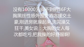 没有10000元操不到的36F大胸黑丝性感外围女酒店援交土豪,刚进房就操起来,洗完澡又狂干,美女说：大胸的女人每次都吃亏,把我操的好舒服啊!