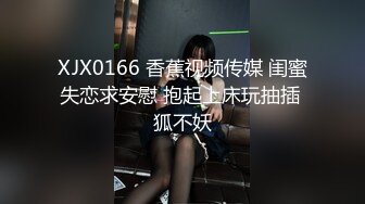 XJX0166 香蕉视频传媒 闺蜜失恋求安慰 抱起上床玩抽插 狐不妖