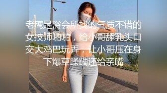 老鹰足浴会所找的气质不错的女技师啪啪，给小哥舔乳头口交大鸡巴玩弄，让小哥压在身下爆草蹂躏还给亲嘴