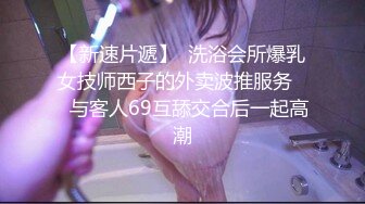 【新速片遞】  洗浴会所爆乳女技师西子的外卖波推服务❤️与客人69互舔交合后一起高潮