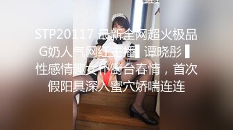 STP20117 最新全网超火极品G奶人气网红主播▌谭晓彤 ▌性感情趣女仆厨台春情，首次假阳具深入蜜穴娇喘连连