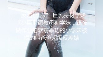 ✿反差小淫娃✿巨乳身材学妹〖小巨〗调教母狗学妹，正在做作业的软萌乖巧的小学妹被操的叫爸爸超级反差婊