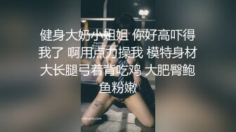 健身大奶小姐姐 你好高吓得我了 啊用点力操我 模特身材大长腿弓着背吃鸡 大肥臀鲍鱼粉嫩