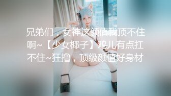 兄弟们，女神这颜值我顶不住啊~【少女椰子】鸡儿有点扛不住~狂撸，顶级颜值好身材