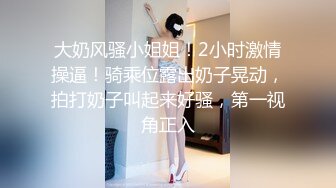 大奶风骚小姐姐！2小时激情操逼！骑乘位露出奶子晃动，拍打奶子叫起来好骚，第一视角正入