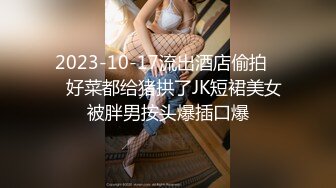 2023-10-17流出酒店偷拍❤️好菜都给猪拱了JK短裙美女被胖男按头爆插口爆