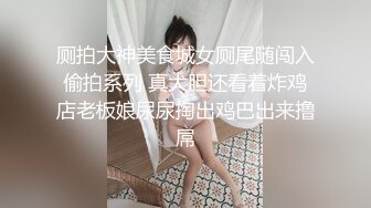 厕拍大神美食城女厕尾随闯入偷拍系列 真大胆还看着炸鸡店老板娘尿尿掏出鸡巴出来撸屌