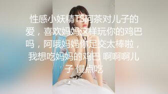 性感小妖精TS阿茶对儿子的爱，喜欢妈妈这样玩你的鸡巴吗，阿哦妈妈你足交太棒啦，我想吃妈妈的鸡巴 啊啊啊儿子 慢点吃