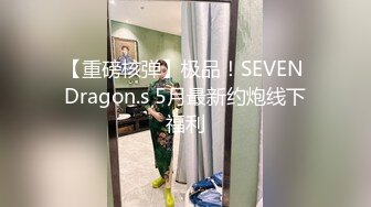 【重磅核弹】极品！SEVEN Dragon.s 5月最新约炮线下福利