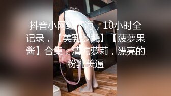 抖音小网红下海，10小时全记录，【美乳萝莉】【菠萝果酱】合集，清纯萝莉，漂亮的粉乳美逼