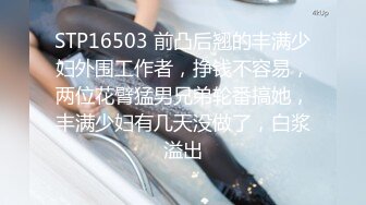 STP16503 前凸后翘的丰满少妇外围工作者，挣钱不容易，两位花臂猛男兄弟轮番搞她，丰满少妇有几天没做了，白浆溢出