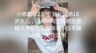 小雅后续2乱伦 破处兄弟18岁女儿，当着亲闺女颜射反差婊兄弟女儿，姐妹花手拉手操小雅，附生活照