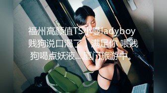 福州高颜值TS小曼ladyboy 贱狗说口渴了，满足你 喂贱狗喝点妖液....厦门旅游中。