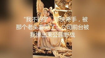   “我不行了，你快停手，被那个老头看见了”公司前台被我撩出来公园野战