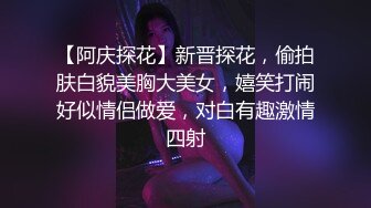 【阿庆探花】新晋探花，偷拍肤白貌美胸大美女，嬉笑打闹好似情侣做爱，对白有趣激情四射