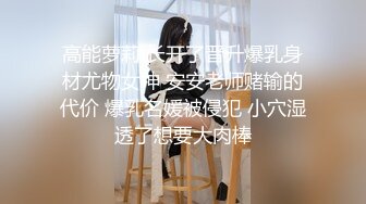 高能萝莉 长开了晋升爆乳身材尤物女神 安安老师赌输的代价 爆乳名媛被侵犯 小穴湿透了想要大肉棒