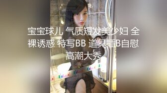 宝宝球儿 气质短发美少妇 全裸诱惑 特写BB 道具插B自慰高潮大秀